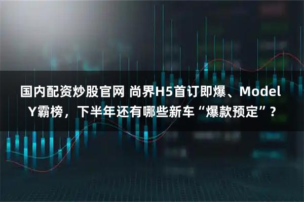 国内配资炒股官网 尚界H5首订即爆、Model Y霸榜，下半年还有哪些新车“爆款预定”？