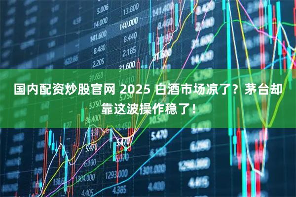 国内配资炒股官网 2025 白酒市场凉了？茅台却靠这波操作稳了！