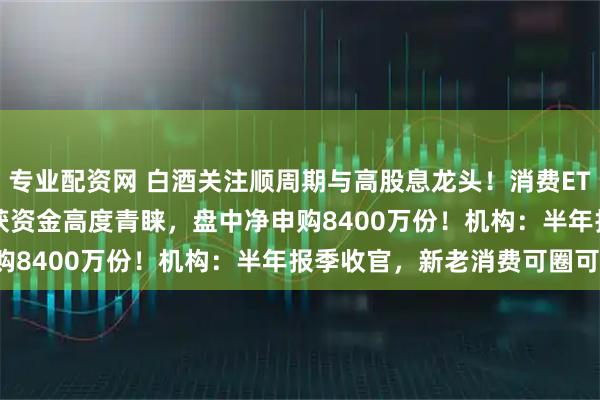 专业配资网 白酒关注顺周期与高股息龙头！消费ETF(159928)连续三日获资金高度青睐，盘中净申购8400万份！机构：半年报季收官，新老消费可圈可点！
