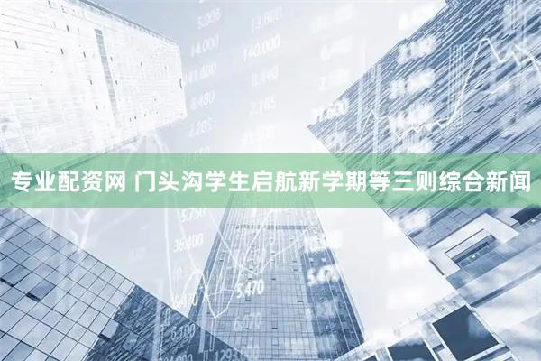 专业配资网 门头沟学生启航新学期等三则综合新闻