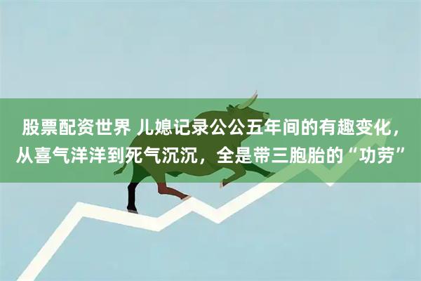股票配资世界 儿媳记录公公五年间的有趣变化，从喜气洋洋到死气沉沉，全是带三胞胎的“功劳”