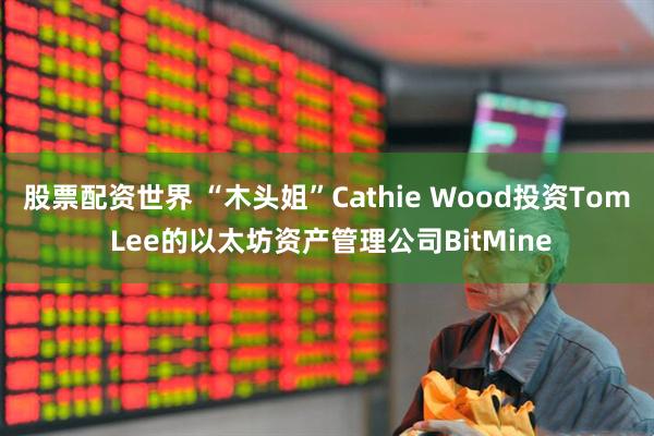 股票配资世界 “木头姐”Cathie Wood投资Tom Lee的以太坊资产管理公司BitMine