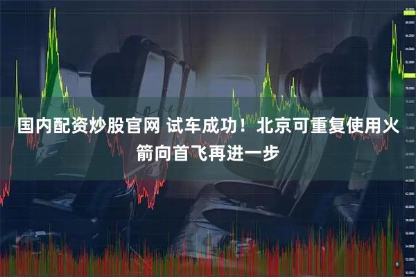 国内配资炒股官网 试车成功！北京可重复使用火箭向首飞再进一步