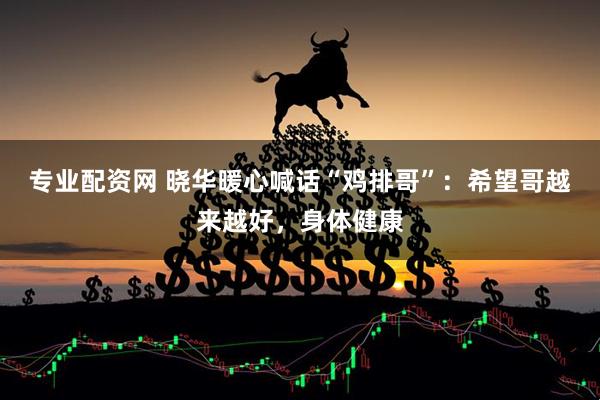 专业配资网 晓华暖心喊话“鸡排哥”：希望哥越来越好，身体健康