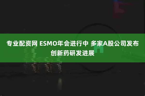 专业配资网 ESMO年会进行中 多家A股公司发布创新药研发进展