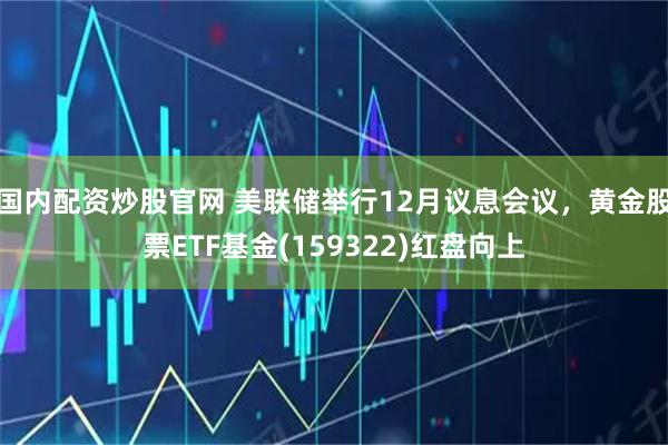 国内配资炒股官网 美联储举行12月议息会议，黄金股票ETF基金(159322)红盘向上