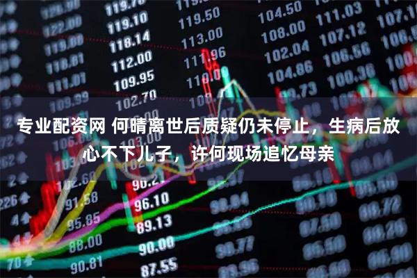 专业配资网 何晴离世后质疑仍未停止，生病后放心不下儿子，许何现场追忆母亲