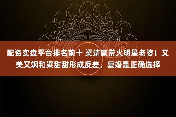 配资实盘平台排名前十 梁靖崑带火明星老婆！又美又飒和梁甜甜形成反差，复婚是正确选择