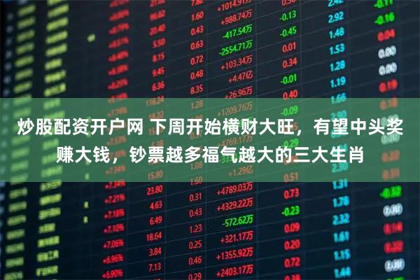 炒股配资开户网 下周开始横财大旺，有望中头奖赚大钱，钞票越多福气越大的三大生肖