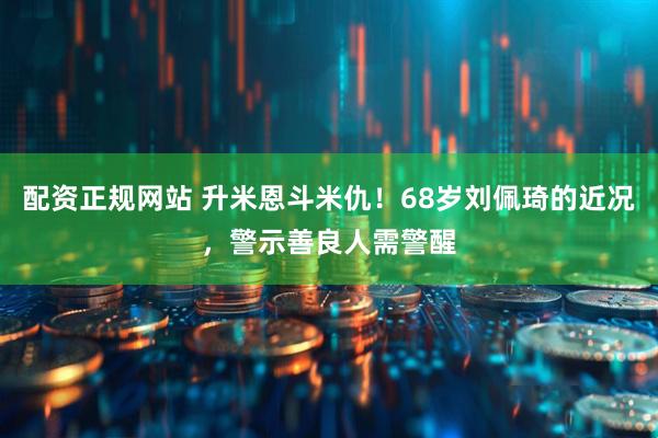配资正规网站 升米恩斗米仇！68岁刘佩琦的近况，警示善良人需警醒