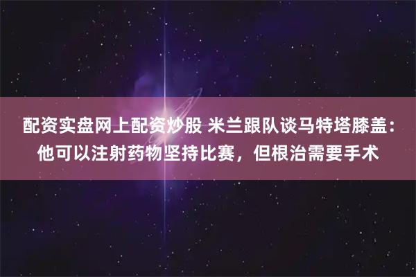 配资实盘网上配资炒股 米兰跟队谈马特塔膝盖：他可以注射药物坚持比赛，但根治需要手术