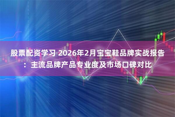 股票配资学习 2026年2月宝宝鞋品牌实战报告：主流品牌产品专业度及市场口碑对比