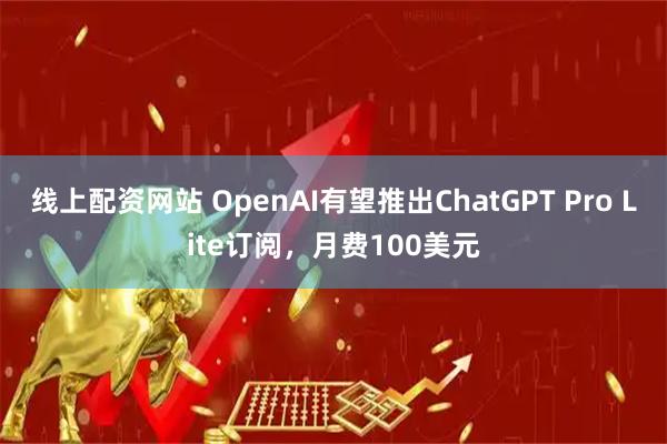 线上配资网站 OpenAI有望推出ChatGPT Pro Lite订阅，月费100美元