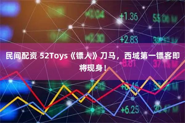 民间配资 52Toys《镖人》刀马，西域第一镖客即将现身！
