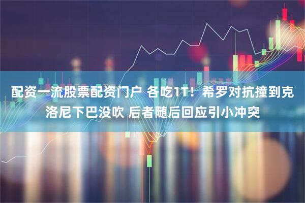 配资一流股票配资门户 各吃1T！希罗对抗撞到克洛尼下巴没吹 后者随后回应引小冲突