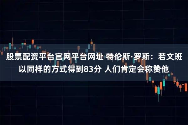 股票配资平台官网平台网址 特伦斯·罗斯：若文班以同样的方式得到83分 人们肯定会称赞他